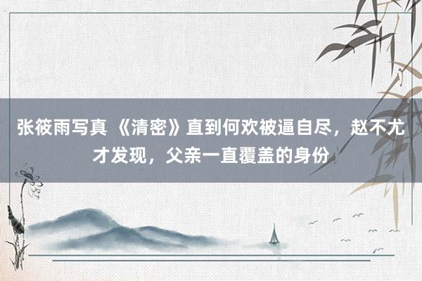 张筱雨写真 《清密》直到何欢被逼自尽，赵不尤才发现，父亲一直覆盖的身份