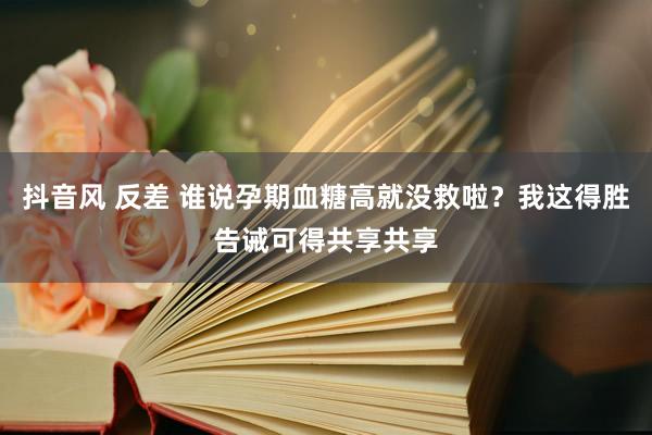 抖音风 反差 谁说孕期血糖高就没救啦？我这得胜告诫可得共享共享