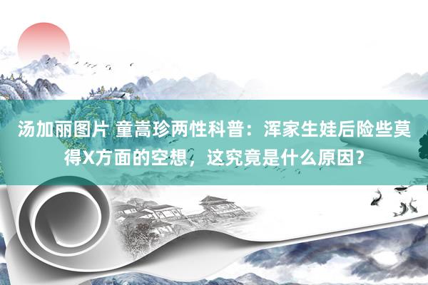 汤加丽图片 童嵩珍两性科普：浑家生娃后险些莫得X方面的空想，这究竟是什么原因？