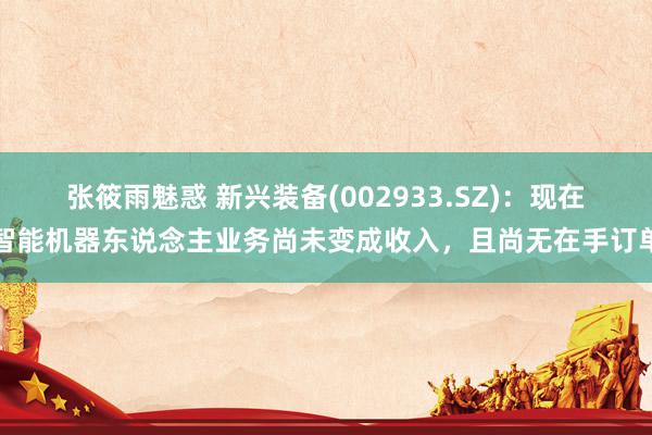 张筱雨魅惑 新兴装备(002933.SZ)：现在智能机器东说念主业务尚未变成收入，且尚无在手订单