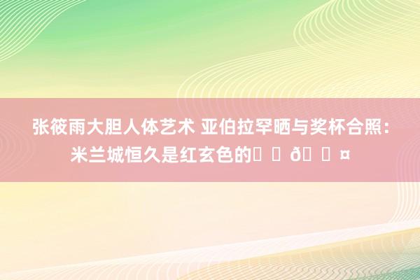 张筱雨大胆人体艺术 亚伯拉罕晒与奖杯合照：米兰城恒久是红玄色的❤️🖤