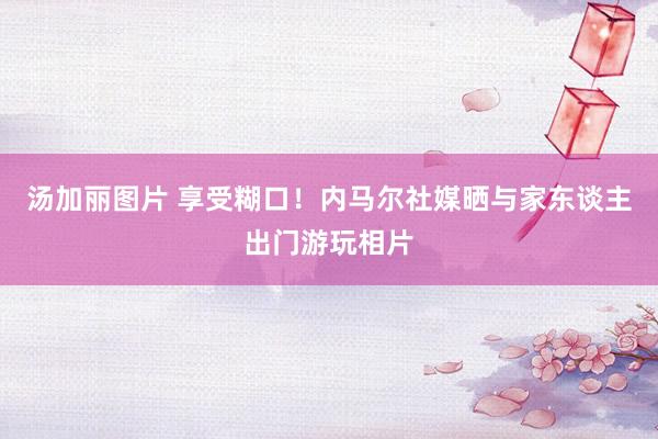 汤加丽图片 享受糊口！内马尔社媒晒与家东谈主出门游玩相片