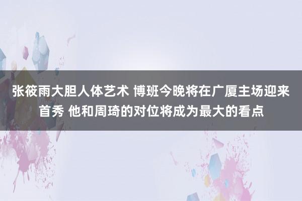 张筱雨大胆人体艺术 博班今晚将在广厦主场迎来首秀 他和周琦的对位将成为最大的看点