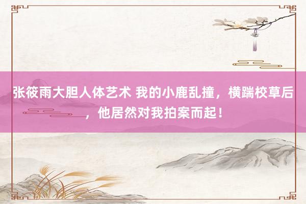 张筱雨大胆人体艺术 我的小鹿乱撞，横踹校草后，他居然对我拍案而起！