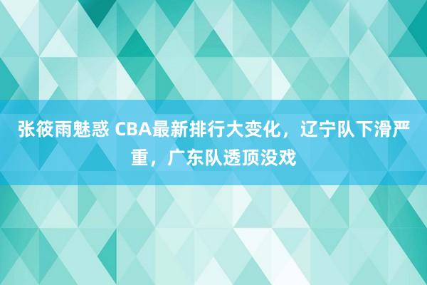 张筱雨魅惑 CBA最新排行大变化，辽宁队下滑严重，广东队透顶没戏