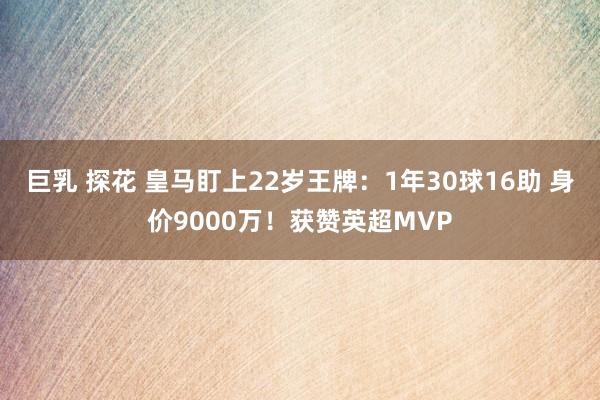 巨乳 探花 皇马盯上22岁王牌：1年30球16助 身价9000万！获赞英超MVP