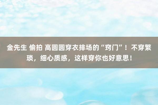 金先生 偷拍 高圆圆穿衣排场的“窍门”！不穿繁琐，细心质感，这样穿你也好意思！