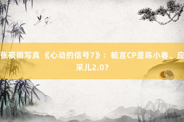 张筱雨写真 《心动的信号7》：毓言CP是陈小春、应采儿2.0？