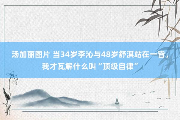 汤加丽图片 当34岁李沁与48岁舒淇站在一皆，我才瓦解什么叫“顶级自律”