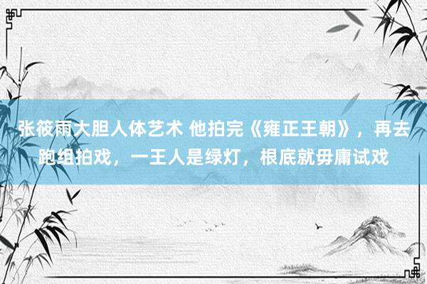 张筱雨大胆人体艺术 他拍完《雍正王朝》，再去跑组拍戏，一王人是绿灯，根底就毋庸试戏