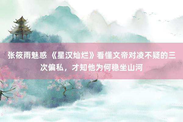 张筱雨魅惑 《星汉灿烂》看懂文帝对凌不疑的三次偏私，才知他为何稳坐山河
