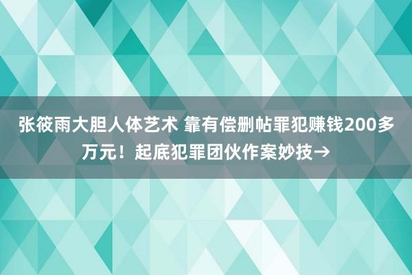 张筱雨大胆人体艺术 靠有偿删帖罪犯赚钱200多万元！起底犯罪团伙作案妙技→