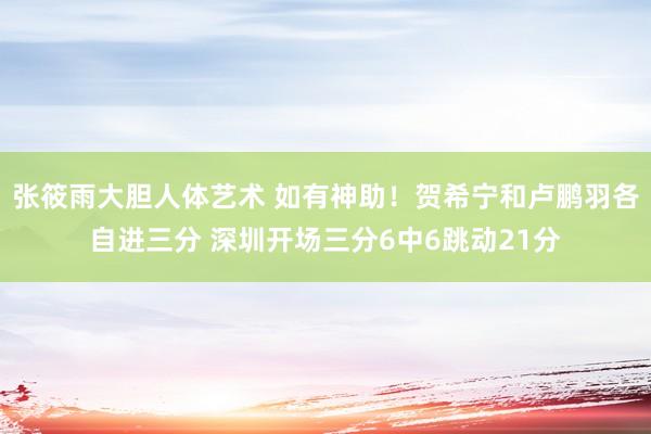 张筱雨大胆人体艺术 如有神助！贺希宁和卢鹏羽各自进三分 深圳开场三分6中6跳动21分