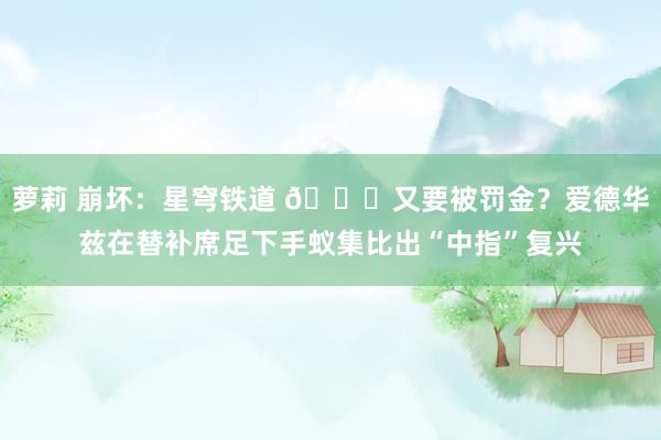 萝莉 崩坏：星穹铁道 👀又要被罚金？爱德华兹在替补席足下手蚁集比出“中指”复兴