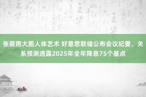 张筱雨大胆人体艺术 好意思联储公布会议纪要，关系预测透露2025年全年降息75个基点