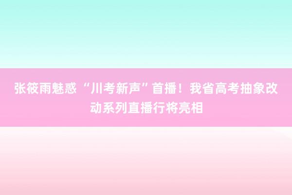 张筱雨魅惑 “川考新声”首播！我省高考抽象改动系列直播行将亮相