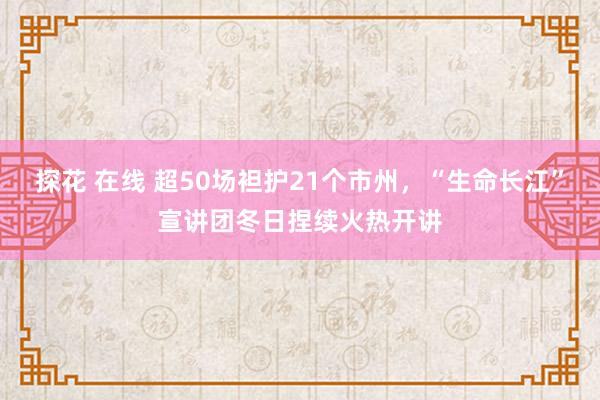 探花 在线 超50场袒护21个市州，“生命长江”宣讲团冬日捏续火热开讲