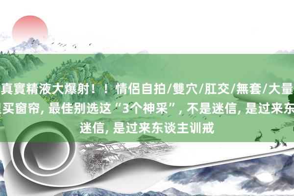 真實精液大爆射！！情侶自拍/雙穴/肛交/無套/大量噴精 家里买窗帘， 最佳别选这“3个神采”， 不是迷信， 是过来东谈主训戒