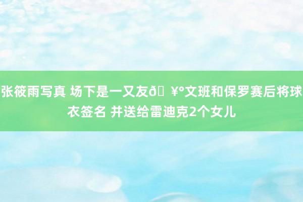 张筱雨写真 场下是一又友🥰文班和保罗赛后将球衣签名 并送给雷迪克2个女儿