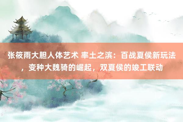 张筱雨大胆人体艺术 率土之滨：百战夏侯新玩法，变种大魏骑的崛起，双夏侯的竣工联动