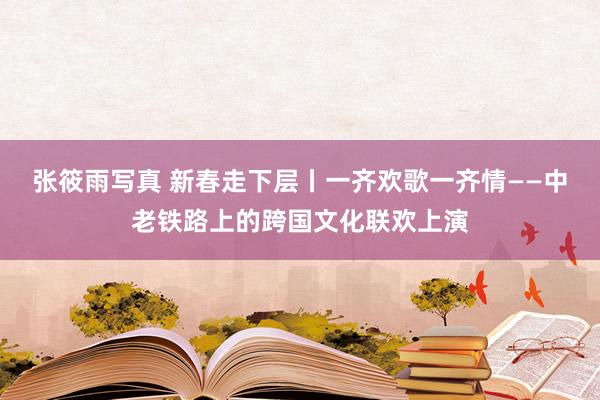 张筱雨写真 新春走下层丨一齐欢歌一齐情——中老铁路上的跨国文化联欢上演