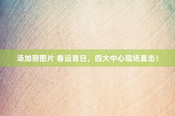 汤加丽图片 春运首日，四大中心现场直击！