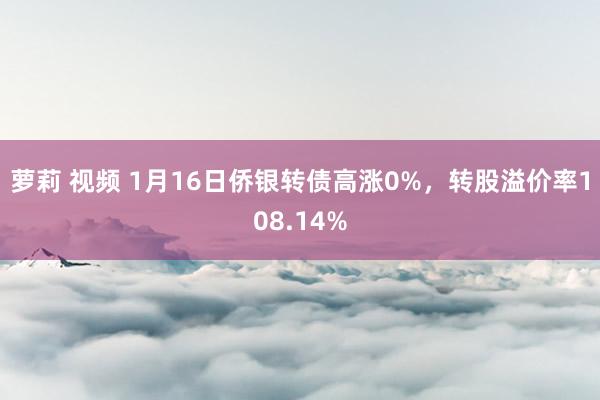 萝莉 视频 1月16日侨银转债高涨0%，转股溢价率108.14%