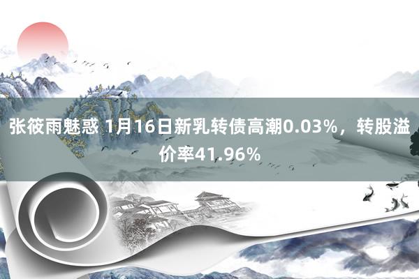 张筱雨魅惑 1月16日新乳转债高潮0.03%，转股溢价率41.96%