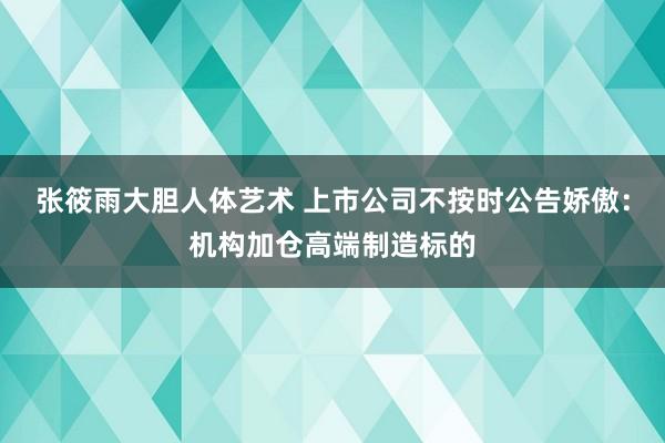 张筱雨大胆人体艺术 上市公司不按时公告娇傲：机构加仓高端制造标的