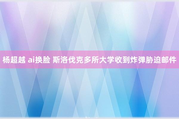 杨超越 ai换脸 斯洛伐克多所大学收到炸弹胁迫邮件