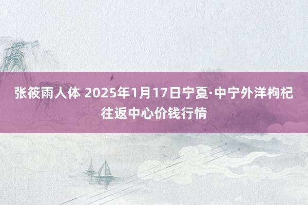 张筱雨人体 2025年1月17日宁夏·中宁外洋枸杞往返中心价钱行情