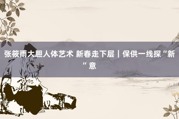 张筱雨大胆人体艺术 新春走下层｜保供一线探“新”意