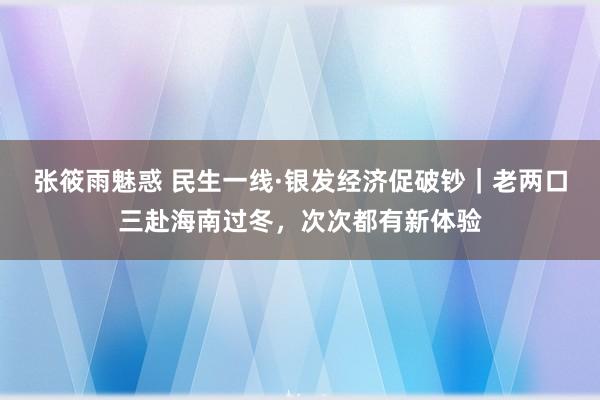 张筱雨魅惑 民生一线·银发经济促破钞｜老两口三赴海南过冬，次次都有新体验
