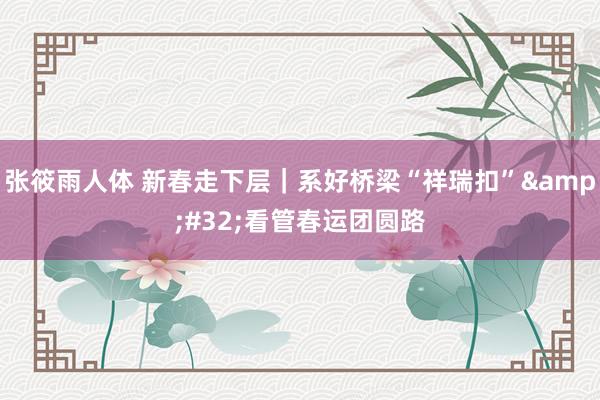 张筱雨人体 新春走下层｜系好桥梁“祥瑞扣”&#32;看管春运团圆路
