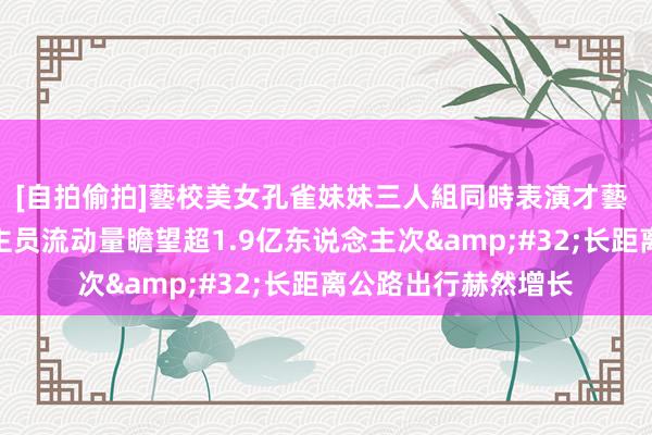[自拍偷拍]藝校美女孔雀妹妹三人組同時表演才藝 昨日跨区域东说念主员流动量瞻望超1.9亿东说念主次&#32;长距离公路出行赫然增长