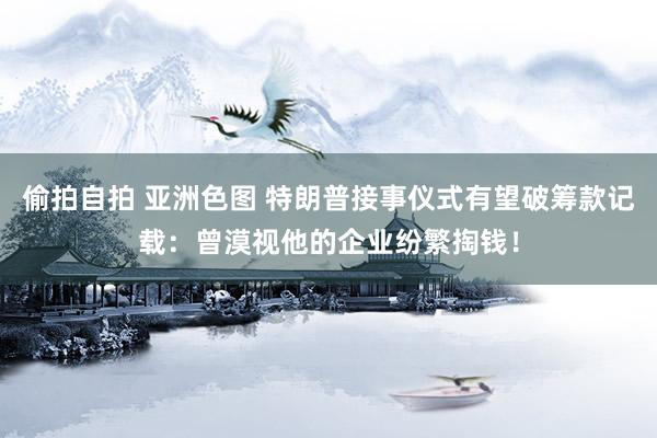 偷拍自拍 亚洲色图 特朗普接事仪式有望破筹款记载：曾漠视他的企业纷繁掏钱！