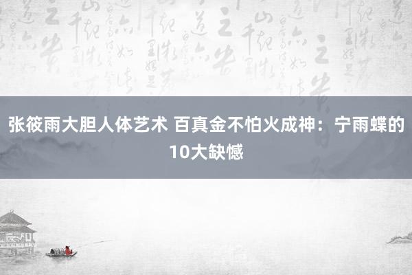 张筱雨大胆人体艺术 百真金不怕火成神：宁雨蝶的10大缺憾