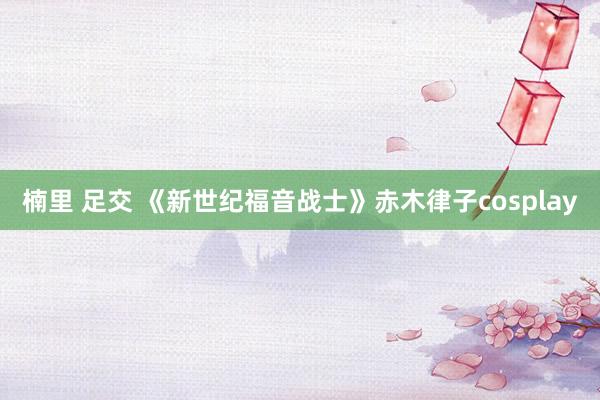 楠里 足交 《新世纪福音战士》赤木律子cosplay