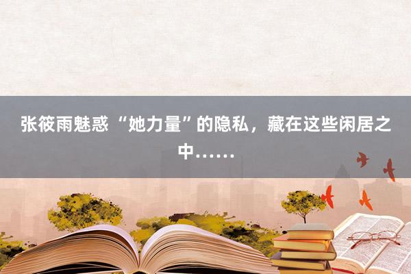 张筱雨魅惑 “她力量”的隐私，藏在这些闲居之中……