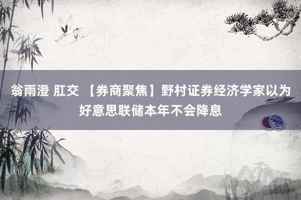 翁雨澄 肛交 【券商聚焦】野村证券经济学家以为好意思联储本年不会降息