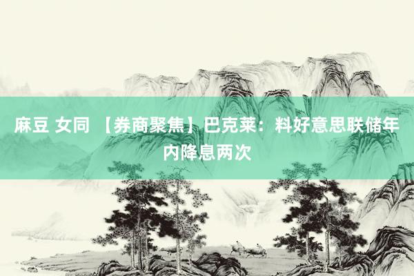 麻豆 女同 【券商聚焦】巴克莱：料好意思联储年内降息两次
