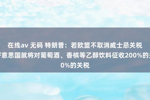 在线av 无码 特朗普：若欧盟不取消威士忌关税，好意思国就将对葡萄酒、香槟等乙醇饮料征收200%的关税