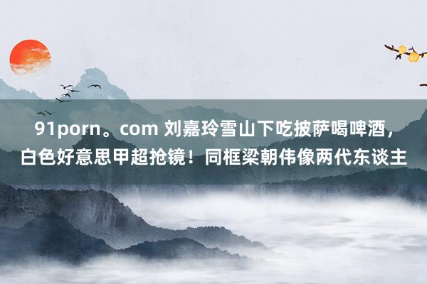91porn。com 刘嘉玲雪山下吃披萨喝啤酒，白色好意思甲超抢镜！同框梁朝伟像两代东谈主