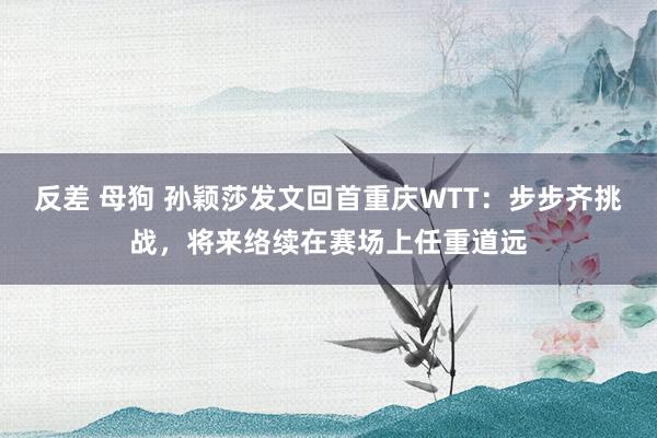反差 母狗 孙颖莎发文回首重庆WTT：步步齐挑战，将来络续在赛场上任重道远