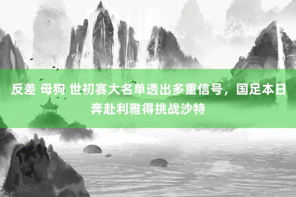反差 母狗 世初赛大名单透出多重信号，国足本日奔赴利雅得挑战沙特