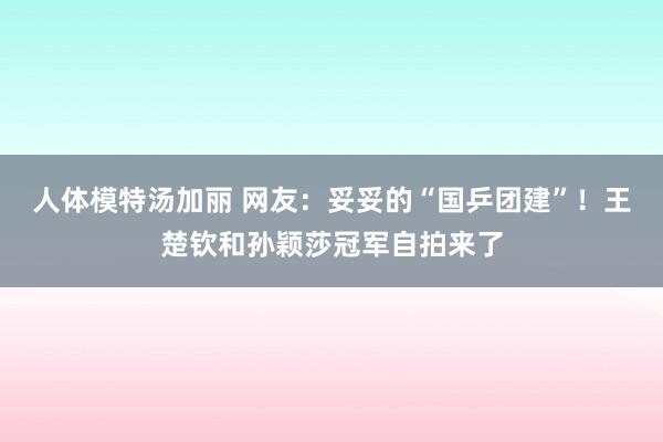 人体模特汤加丽 网友：妥妥的“国乒团建”！王楚钦和孙颖莎冠军自拍来了