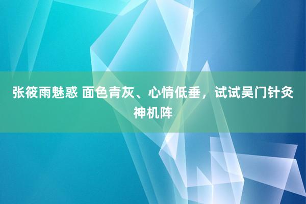 张筱雨魅惑 面色青灰、心情低垂，试试吴门针灸神机阵