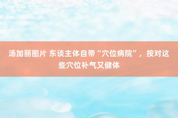 汤加丽图片 东谈主体自带“穴位病院”，按对这些穴位补气又健体