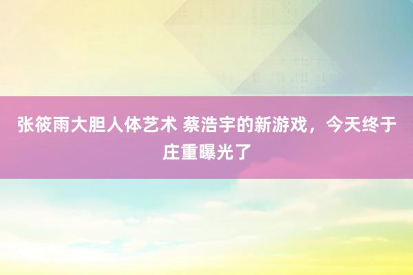 张筱雨大胆人体艺术 蔡浩宇的新游戏，今天终于庄重曝光了