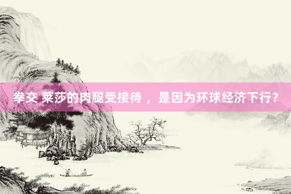 拳交 莱莎的肉腿受接待 ，是因为环球经济下行？